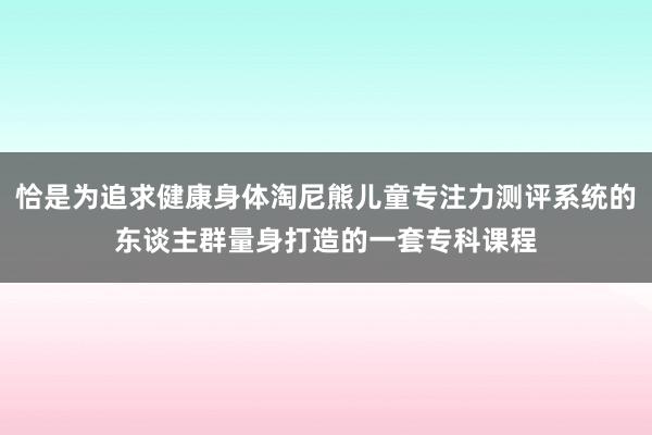恰是为追求健康身体淘尼熊儿童专注力测评系统的东谈主群量身打造的一套专科课程