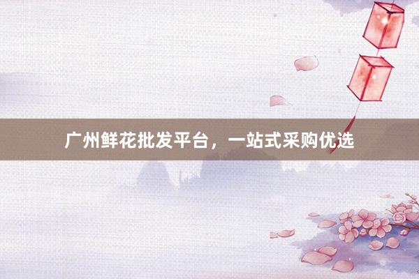 广州鲜花批发平台，一站式采购优选